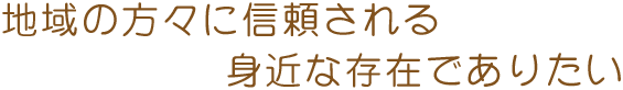 地域の方々に信頼される身近な存在でありたい